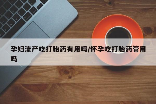 意外怀孕不想要打胎药微信购买孕妇流产吃打胎药有用吗/怀孕吃打胎药管用吗