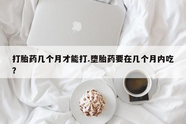 意外怀孕不想要打胎药微信购买打胎药几个月才能打.堕胎药要在几个月内吃？