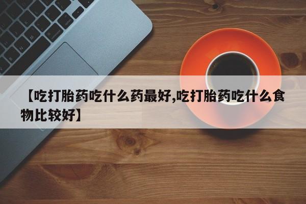 意外怀孕不想要打胎药微信购买【吃打胎药吃什么药最好,吃打胎药吃什么食物比较好】