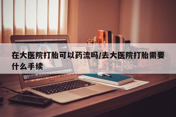 意外怀孕不想要打胎药微信购买在大医院打胎可以药流吗/去大医院打胎需要什么手续