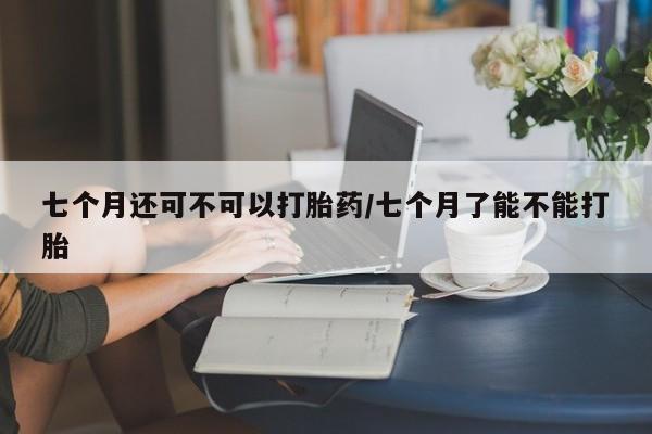 意外怀孕不想要打胎药微信购买七个月还可不可以打胎药/七个月了能不能打胎