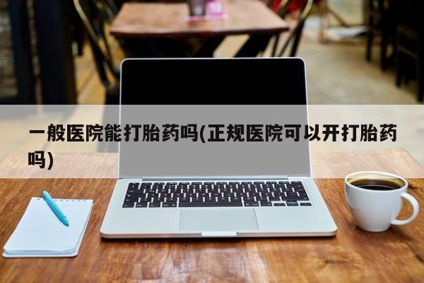 意外怀孕不想要打胎药微信购买一般医院能打胎药吗(正规医院可以开打胎药吗)