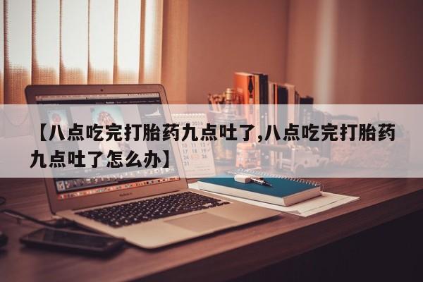 意外怀孕不想要打胎药微信购买【八点吃完打胎药九点吐了,八点吃完打胎药九点吐了怎么办】