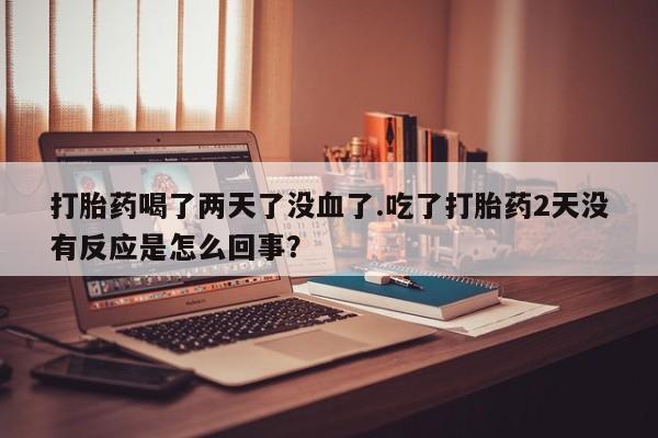意外怀孕不想要打胎药微信购买打胎药喝了两天了没血了.吃了打胎药2天没有反应是怎么回事？