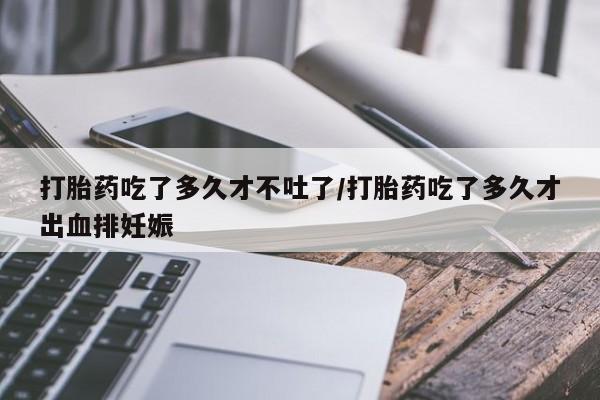 意外怀孕不想要打胎药微信购买打胎药吃了多久才不吐了/打胎药吃了多久才出血排妊娠