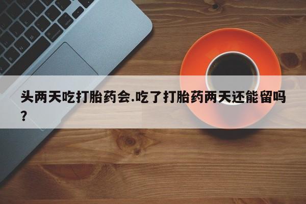 意外怀孕不想要打胎药微信购买头两天吃打胎药会.吃了打胎药两天还能留吗？