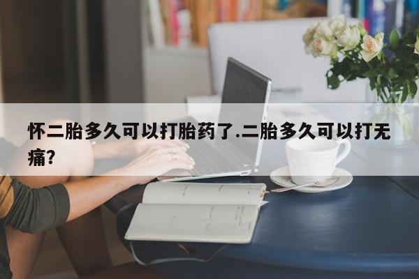 意外怀孕不想要打胎药微信购买怀二胎多久可以打胎药了.二胎多久可以打无痛？