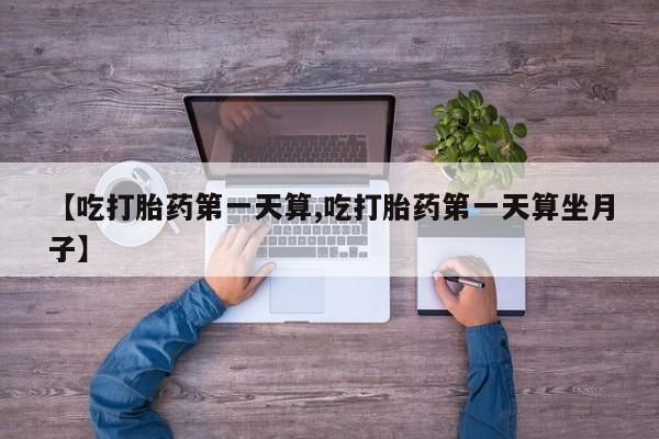 意外怀孕不想要打胎药微信购买【吃打胎药第一天算,吃打胎药第一天算坐月子】