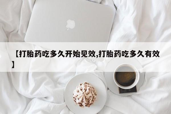 意外怀孕不想要打胎药微信购买【打胎药吃多久开始见效,打胎药吃多久有效】