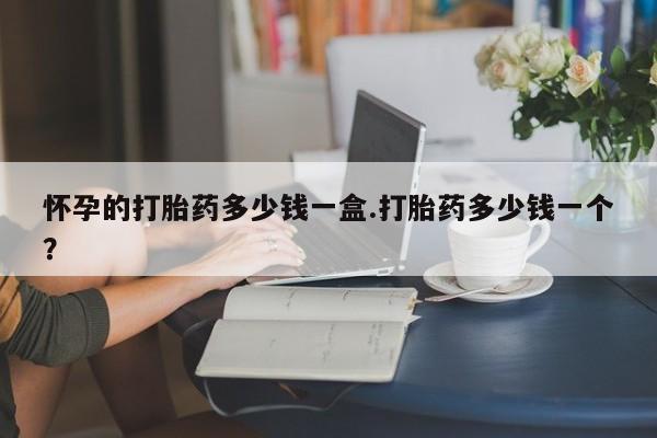 意外怀孕不想要打胎药微信购买怀孕的打胎药多少钱一盒.打胎药多少钱一个？