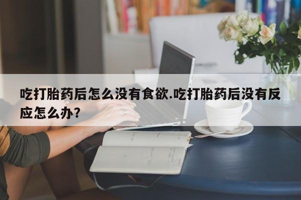 意外怀孕不想要打胎药微信购买吃打胎药后怎么没有食欲.吃打胎药后没有反应怎么办？