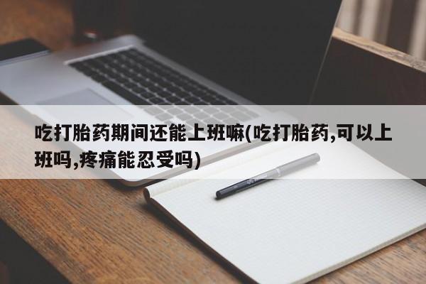 意外怀孕不想要打胎药微信购买吃打胎药期间还能上班嘛(吃打胎药,可以上班吗,疼痛能忍受吗)