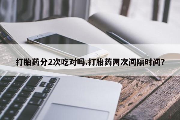 意外怀孕不想要打胎药微信购买打胎药分2次吃对吗.打胎药两次间隔时间？
