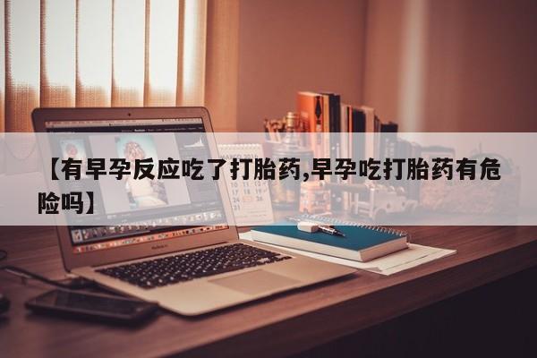 意外怀孕不想要打胎药微信购买【有早孕反应吃了打胎药,早孕吃打胎药有危险吗】