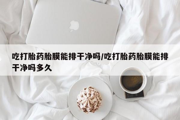 意外怀孕不想要打胎药微信购买吃打胎药胎膜能排干净吗/吃打胎药胎膜能排干净吗多久