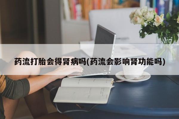 意外怀孕不想要打胎药微信购买药流打胎会得肾病吗(药流会影响肾功能吗)