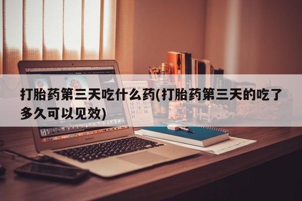 意外怀孕不想要打胎药微信购买打胎药第三天吃什么药(打胎药第三天的吃了多久可以见效)