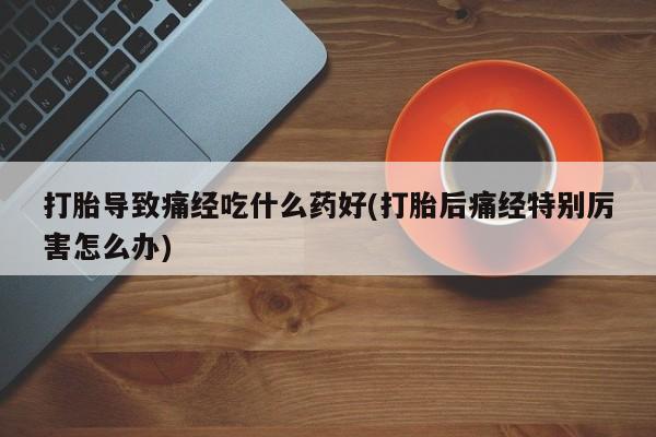 意外怀孕不想要打胎药微信购买打胎导致痛经吃什么药好(打胎后痛经特别厉害怎么办)