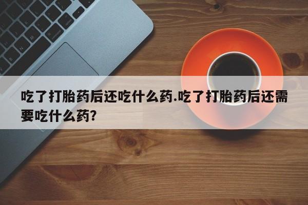 意外怀孕不想要打胎药微信购买吃了打胎药后还吃什么药.吃了打胎药后还需要吃什么药？