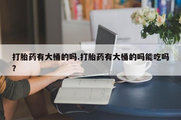 意外怀孕不想要打胎药微信购买打胎药有大桶的吗.打胎药有大桶的吗能吃吗？