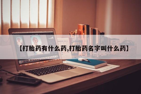 意外怀孕不想要打胎药微信购买【打胎药有什么药,打胎药名字叫什么药】