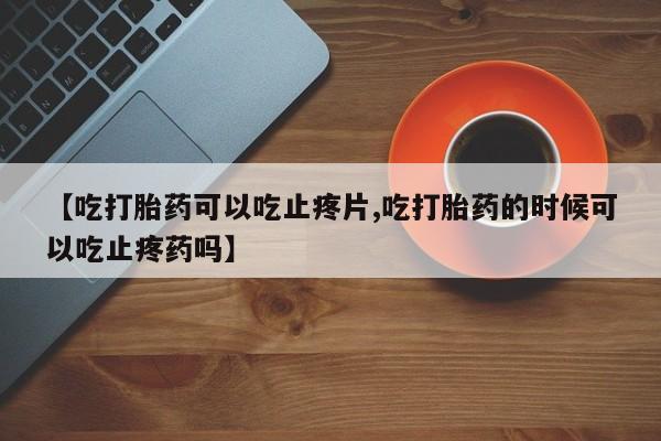意外怀孕不想要打胎药微信购买【吃打胎药可以吃止疼片,吃打胎药的时候可以吃止疼药吗】