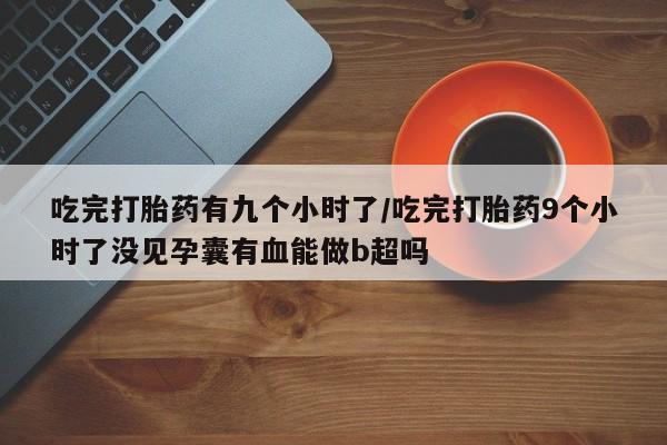 意外怀孕不想要打胎药微信购买吃完打胎药有九个小时了/吃完打胎药9个小时了没见孕囊有血能做b超吗