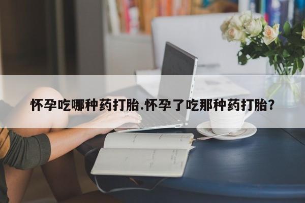 意外怀孕不想要打胎药微信购买怀孕吃哪种药打胎.怀孕了吃那种药打胎？