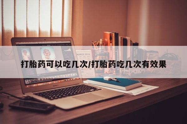 意外怀孕不想要打胎药微信购买打胎药可以吃几次/打胎药吃几次有效果