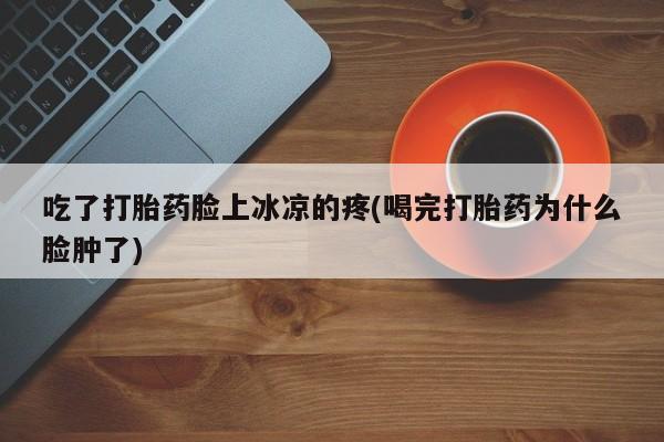 意外怀孕不想要打胎药微信购买吃了打胎药脸上冰凉的疼(喝完打胎药为什么脸肿了)