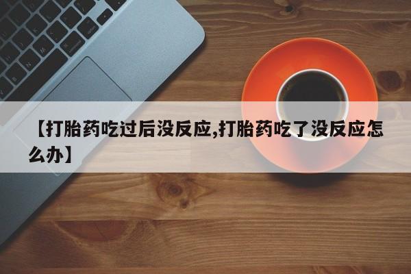 意外怀孕不想要打胎药微信购买【打胎药吃过后没反应,打胎药吃了没反应怎么办】