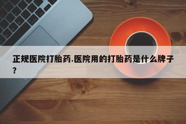 意外怀孕不想要打胎药微信购买正规医院打胎药.医院用的打胎药是什么牌子？