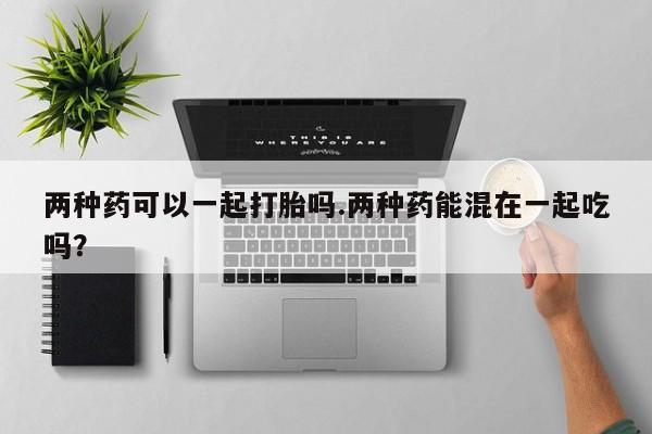 意外怀孕不想要打胎药微信购买两种药可以一起打胎吗.两种药能混在一起吃吗？