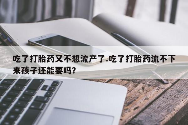 意外怀孕不想要打胎药微信购买吃了打胎药又不想流产了.吃了打胎药流不下来孩子还能要吗？