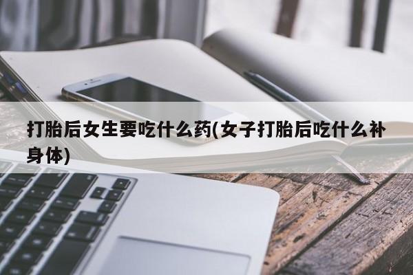 意外怀孕不想要打胎药微信购买打胎后女生要吃什么药(女子打胎后吃什么补身体)
