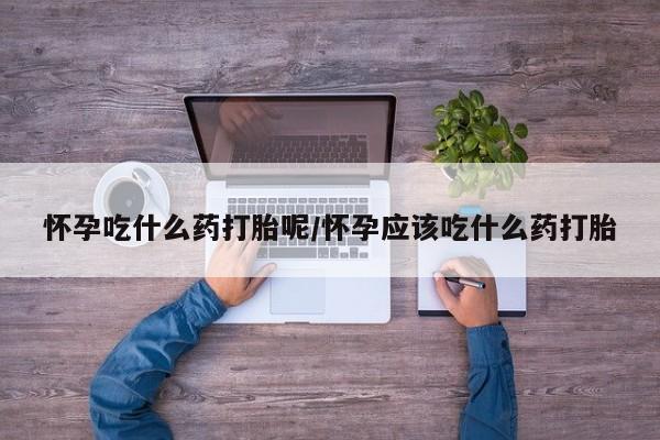 意外怀孕不想要打胎药微信购买怀孕吃什么药打胎呢/怀孕应该吃什么药打胎