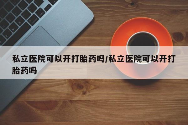 意外怀孕不想要打胎药微信购买私立医院可以开打胎药吗/私立医院可以开打胎药吗