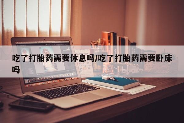 意外怀孕不想要打胎药微信购买吃了打胎药需要休息吗/吃了打胎药需要卧床吗