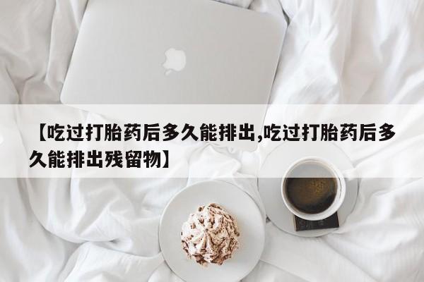 意外怀孕不想要打胎药微信购买【吃过打胎药后多久能排出,吃过打胎药后多久能排出残留物】