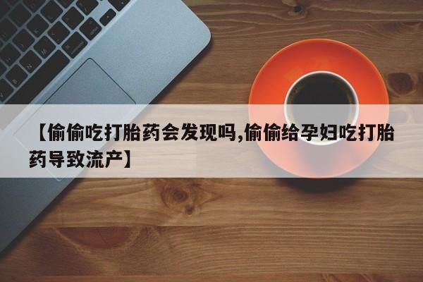 意外怀孕不想要打胎药微信购买【偷偷吃打胎药会发现吗,偷偷给孕妇吃打胎药导致流产】