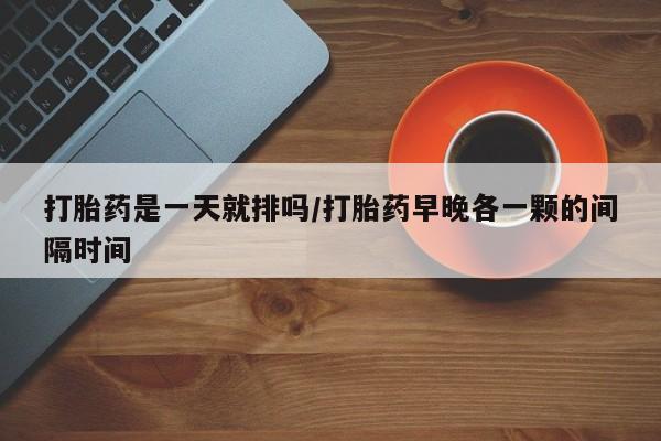 意外怀孕不想要打胎药微信购买打胎药是一天就排吗/打胎药早晚各一颗的间隔时间