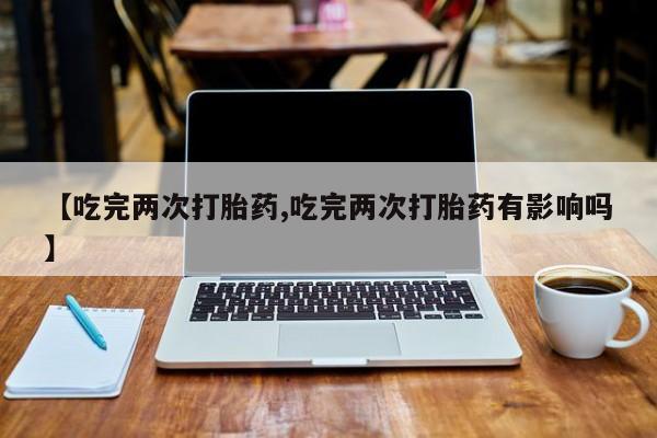 意外怀孕不想要打胎药微信购买【吃完两次打胎药,吃完两次打胎药有影响吗】