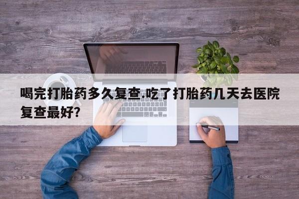 意外怀孕不想要打胎药微信购买喝完打胎药多久复查.吃了打胎药几天去医院复查最好？