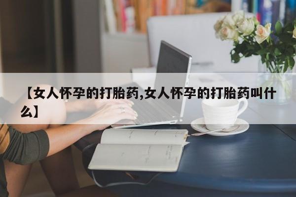 意外怀孕不想要打胎药微信购买【女人怀孕的打胎药,女人怀孕的打胎药叫什么】