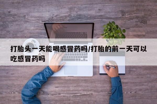 意外怀孕不想要打胎药微信购买打胎头一天能喝感冒药吗/打胎的前一天可以吃感冒药吗