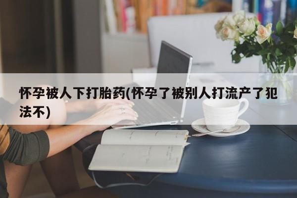 意外怀孕不想要打胎药微信购买怀孕被人下打胎药(怀孕了被别人打流产了犯法不)