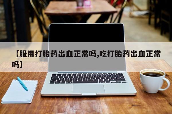 意外怀孕不想要打胎药微信购买【服用打胎药出血正常吗,吃打胎药出血正常吗】