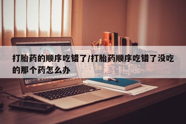 意外怀孕不想要打胎药微信购买打胎药的顺序吃错了/打胎药顺序吃错了没吃的那个药怎么办