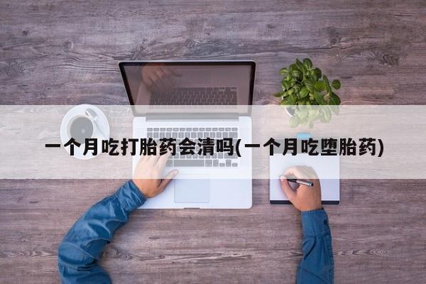 意外怀孕不想要打胎药微信购买一个月吃打胎药会清吗(一个月吃堕胎药)