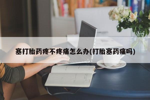 意外怀孕不想要打胎药微信购买塞打胎药疼不疼痛怎么办(打胎塞药痛吗)